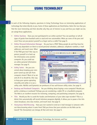 Information Technology, the Internet, and You28 C H A P T E R 1 Information Technology, the Internet, and You
In each of the following chapters, questions in Using Technology focus on interesting applications of
technology that relate directly to you. Some of those applications are listed below. Select the two that you
find the most interesting and then describe why they are of interest to you and how you might use (or,
are using) those applications.
• Online Auctions Have you ever participated in an online auction? You can purchase or sell all
types of goods from baseball cards to used and new automobiles. What are some of the pros and
cons? How can you protect yourself as a buyer and as a seller? See page X.
• Online Personal Information Manager Do you have a PDA? Many people do and they have be-
come very dependent on them to record personal schedules, addresses, telephone numbers, e-mail
addresses, and much more. What
if the PDA gets lost? One way to
protect yourself is to back up
the information onto another
computer. Or, you could use
an online personal information
manager. See page X.
• Utility Suites Are you con-
cerned about keeping your com-
puter tuned up and safe from
computer viruses? Most of us are
and all of us should be. One way
to keep your system operating
smoothly and safely is to use a
utility suite. McAfee and Symantec are producers of two well-known utility suites. See page X.
• Desktop and Notebook Computers Are you thinking about buying a new computer? Would you
prefer a desktop or notebook? Perhaps you are considering a tablet PC or a handheld computer.
The Web is an excellent resource for reviewing, comparing, and purchasing computers. See page X.
• TiVo Would you like to avoid the hassles and limitations of your video tape recorder? TiVo is a
device that automatically will record television programs digitally. It allows you to pause a live tele-
vision broadcast, view slow motion, and much more. See page X.
• Anonymous Web Browsing Have you ever wanted to send an e-mail message to someone with-
out them knowing where it came from? Did you know that your activities on the Web can be
traced? The Anonymizer can change all that and more. See page X.
USING TECHNOLOGY
2
Copyright©2004byTheMcGraw-HillCompanies,Inc.Allrightsreserved
ole65985_ch01_web.qxd 9/12/03 2:08 PM Page 28
 