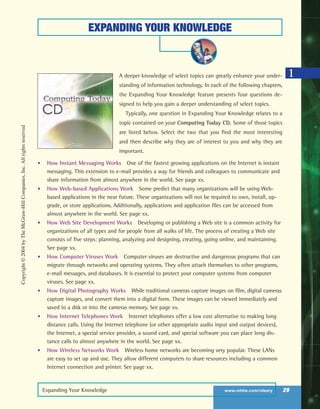 Expanding Your Knowledge www.mhhe.com/oleary 29
EXPANDING YOUR KNOWLEDGE
A deeper knowledge of select topics can greatly enhance your under-
standing of information technology. In each of the following chapters,
the Expanding Your Knowledge feature presents four questions de-
signed to help you gain a deeper understanding of select topics.
Typically, one question in Expanding Your Knowledge relates to a
topic contained on your Computing Today CD. Some of those topics
are listed below. Select the two that you find the most interesting
and then describe why they are of interest to you and why they are
important.
• How Instant Messaging Works One of the fastest growing applications on the Internet is instant
messaging. This extension to e-mail provides a way for friends and colleagues to communicate and
share information from almost anywhere in the world. See page xx.
• How Web-based Applications Work Some predict that many organizations will be using Web-
based applications in the near future. These organizations will not be required to own, install, up-
grade, or store applications. Additionally, applications and application files can be accessed from
almost anywhere in the world. See page xx.
• How Web Site Development Works Developing or publishing a Web site is a common activity for
organizations of all types and for people from all walks of life. The process of creating a Web site
consists of five steps: planning, analyzing and designing, creating, going online, and maintaining.
See page xx.
• How Computer Viruses Work Computer viruses are destructive and dangerous programs that can
migrate through networks and operating systems. They often attach themselves to other programs,
e-mail messages, and databases. It is essential to protect your computer systems from computer
viruses. See page xx.
• How Digital Photography Works While traditional cameras capture images on film, digital cameras
capture images, and convert them into a digital form. These images can be viewed immediately and
saved to a disk or into the cameras memory. See page xx.
• How Internet Telephones Work Internet telephones offer a low cost alternative to making long
distance calls. Using the Internet telephone (or other appropriate audio input and output devices),
the Internet, a special service provider, a sound card, and special software you can place long dis-
tance calls to almost anywhere in the world. See page xx.
• How Wireless Networks Work Wireless home networks are becoming very popular. These LANs
are easy to set up and use. They allow different computers to share resources including a common
Internet connection and printer. See page xx.
1
Copyright©2004byTheMcGraw-HillCompanies,Inc.Allrightsreserved
ole65985_ch01_web.qxd 9/12/03 2:08 PM Page 29
 