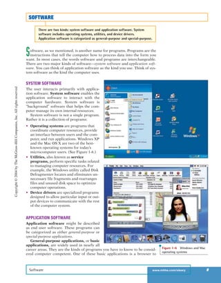 Software, as we mentioned, is another name for programs. Programs are the
instructions that tell the computer how to process data into the form you
want. In most cases, the words software and programs are interchangeable.
There are two major kinds of software—system software and application soft-
ware. You can think of application software as the kind you use. Think of sys-
tem software as the kind the computer uses.
SYSTEM SOFTWARE
The user interacts primarily with applica-
tion software. System software enables the
application software to interact with the
computer hardware. System software is
“background” software that helps the com-
puter manage its own internal resources.
System software is not a single program.
Rather it is a collection of programs:
• Operating systems are programs that
coordinate computer resources, provide
an interface between users and the com-
puter, and run applications. Windows XP
and the Mac OS X are two of the best-
known operating systems for today’s
microcomputer users. (See Figure 1-6.)
• Utilities, also known as service
programs, perform specific tasks related
to managing computer resources. For
example, the Windows utility called Disk
Defragmenter locates and eliminates un-
necessary file fragments and rearranges
files and unused disk space to optimize
computer operations.
• Device drivers are specialized programs
designed to allow particular input or out-
put devices to communicate with the rest
of the computer system.
APPLICATION SOFTWARE
Application software might be described
as end user software. These programs can
be categorized as either general-purpose or
special-purpose applications.
General-purpose applications, or basic
applications, are widely used in nearly all
career areas. They are the kinds of programs you have to know to be consid-
ered computer competent. One of these basic applications is a browser to
Software www.mhhe.com/oleary 9
SOFTWARE
There are two kinds: system software and application software. System
software includes operating systems, utilities, and device drivers.
Application software is categorized as general-purpose and special-purpose.
Figure 1-6 Windows and Mac
operating systems
Copyright©2004byTheMcGraw-HillCompanies,Inc.Allrightsreserved
ole65985_ch01_web.qxd 9/12/03 2:08 PM Page 9
 