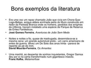 Bons exemplos da literatura Era uma vez um rapaz chamado João que vivia em Chora-Que-Logo-Bebes, exígua aldeia aninhada perto do Muro construído em redor da Floresta Branca onde os homens, perdidos dos enigmas da infância, haviam instalado uma espécie de Parque de Reserva de Entes Fantásticos. José Gomes Ferreira ,  Aventuras de João Sem Medo   Noites e noites a fio, quase de madrugada, desenrolava-se a mesma cena: um grande automóvel preto - um carro americano de antes da guerra, talvez um De Soto dos anos trinta - parava de repente ao pé de mim. David Mourão-Ferreira ,  Os Amantes   Uma manhã, ao despertar de sonhos inquietantes, Gregor Samsa deu por si na cama transformado num gigantesco insecto. Franz Kafka ,  Metamorfose   