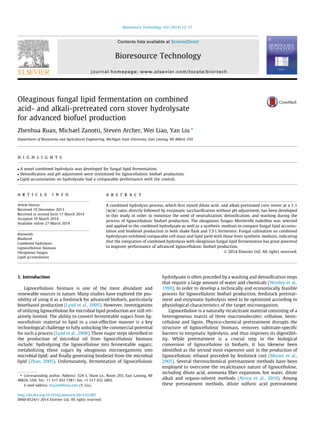 Oleaginous fungal lipid fermentation on combined 
acid- and alkali-pretreated corn stover hydrolysate 
for advanced biofuel production 
Zhenhua Ruan, Michael Zanotti, Steven Archer, Wei Liao, Yan Liu ⇑ 
Department of Biosystems and Agricultural Engineering, Michigan State University, East Lansing, MI 48824, USA 
h i g h l i g h t s 
 A novel combined hydrolysis was developed for fungal lipid fermentation. 
 Detoxification and pH adjustment were minimized for lignocellulosic biofuel production. 
 Lipid accumulation on hydrolysate had a comparable performance with the control. 
a r t i c l e i n f o 
Article history: 
Received 19 December 2013 
Received in revised form 17 March 2014 
Accepted 19 March 2014 
Available online 27 March 2014 
Keywords: 
Biodiesel 
Combined hydrolysis 
Lignocellulosic biomass 
Oleaginous fungus 
Lipid accumulation 
a b s t r a c t 
A combined hydrolysis process, which first mixed dilute acid- and alkali-pretreated corn stover at a 1:1 
(w/w) ratio, directly followed by enzymatic saccharification without pH adjustment, has been developed 
in this study in order to minimize the need of neutralization, detoxification, and washing during the 
process of lignocellulosic biofuel production. The oleaginous fungus Mortierella isabellina was selected 
and applied to the combined hydrolysate as well as a synthetic medium to compare fungal lipid accumu-lation 
and biodiesel production in both shake flask and 7.5 L fermentor. Fungal cultivation on combined 
hydrolysate exhibited comparable cell mass and lipid yield with those from synthetic medium, indicating 
that the integration of combined hydrolysis with oleaginous fungal lipid fermentation has great potential 
to improve performance of advanced lignocellulosic biofuel production. 
 2014 Elsevier Ltd. All rights reserved. 
1. Introduction 
Lignocellulosic biomass is one of the most abundant and 
renewable sources in nature. Many studies have explored the pos-sibility 
of using it as a feedstock for advanced biofuels, particularly 
bioethanol production (Lynd et al., 2005). However, investigations 
of utilizing lignocellulose for microbial lipid production are still rel-atively 
limited. The ability to convert fermentable sugars from lig-nocellulosic 
material to lipid in a cost-effective manner is a key 
technological challenge to fully unlocking the commercial potential 
for such a process (Lynd et al., 2008). Three major steps identified in 
the production of microbial oil from lignocellulosic biomass 
include: hydrolyzing the lignocellulose into fermentable sugars; 
metabolizing those sugars by oleaginous microorganisms into 
microbial lipid; and finally generating biodiesel from the microbial 
lipid (Zhao, 2005). Unfortunately, fermentation of lignocellulosic 
hydrolysate is often preceded by a washing and detoxification steps 
that require a large amount of water and chemicals (Wooley et al., 
1999). In order to develop a technically and economically feasible 
process for lignocellulosic biofuel production, feedstock pretreat-ment 
and enzymatic hydrolysis need to be optimized according to 
physiological characteristics of the target microorganism. 
Lignocellulose is a naturally recalcitrant material consisting of a 
heterogeneous matrix of three macromolecules: cellulose, hemi-cellulose 
and lignin. Physico-chemical pretreatment disrupts the 
structure of lignocellulosic biomass, removes substrate-specific 
barriers to enzymatic hydrolysis, and thus improves its digestibil-ity. 
While pretreatment is a crucial step in the biological 
conversion of lignocellulose to biofuels, it has likewise been 
identified as the second most expensive unit in the production of 
lignocellulosic ethanol preceded by feedstock cost (Mosier et al., 
2005). Several thermochemical pretreatment methods have been 
employed to overcome the recalcitrance nature of lignocellulose, 
including dilute acid, ammonia fiber expansion, hot water, dilute 
alkali and organo-solvent methods (Alvira et al., 2010). Among 
these pretreatment methods, dilute sulfuric acid pretreatment 
⇑ Corresponding author. Address: 524 S. Shaw Ln., Room 203, East Lansing, MI 
48824, USA. Tel.: +1 517 432 7387; fax: +1 517 432 2892. 
E-mail address: liuyan6@msu.edu (Y. Liu). 
http://dx.doi.org/10.1016/j.biortech.2014.03.095 
0960-8524/ 2014 Elsevier Ltd. All rights reserved. 
Bioresource Technology 163 (2014) 12–17 
Contents lists available at ScienceDirect 
Bioresource Technology 
journal homepage: www.elsevier.com/locate/biortech 
 