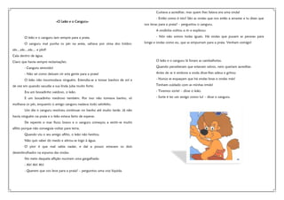 Custava a acreditar, mas quem lhes falava era uma onda!
«O Leão e o Canguru»

- Então como é isto? São as ondas que nos estão a arrastar e tu dizes que
nos levas para a praia? – perguntou o canguru.
A ondinha voltou a rir e explicou:

O leão e o canguru iam sempre para a praia.
O canguru mal punha os pés na areia, saltava por cima dos toldos:

- Nós não somos todas iguais. Há ondas que puxam as pessoas para
longe e ondas como eu, que as empurram para a praia. Venham comigo!

zás…zás…zás… e plof!
Caía dentro de água.
Claro que havia sempre reclamações.

O leão e o canguru lá foram as cambalhotas.

- Canguru atrevido!

Quando perceberam que estavam salvos, nem queriam acreditar.

- Não sei como deixam vir esta gente para a praia!

Antes de se ir embora a onda disse-lhes adeus e gritou:

O leão não incomodava ninguém. Estendia-se a tomar banhos de sol e

- Nunca se esqueçam que há ondas boas e ondas más!

de vez em quando sacudia a sua linda juba muito forte.

Tenham cuidado com as minhas irmãs!

Era um bocadinho vaidoso, o leão.

- Tivemos sorte! – disse o leão.

E um bocadinho medroso também. Por isso não tomava banho, só

- Sorte é ter um amigo como tu! – disse o canguru.

molhava os pés, enquanto o amigo canguru nadava todo satisfeito.
Um dia o canguru resolveu continuar no banho até muito tarde. Já não
havia ninguém na praia e o leão estava farto de esperar.
De repente o mar ficou bravo e o canguru começou a sentir-se muito
aflito porque não conseguia voltar para terra.
Quando viu o seu amigo aflito, o leão não hesitou.
Não quis saber do medo e atirou-se logo à água.
O pior é que mal sabia nadar, e daí a pouco estavam os dois
desembrulhados na espuma das ondas.
No meio daquela aflição ouviram uma gargalhada:
- Ah! Ah! Ah!
- Querem que vos leve para a praia? – perguntou uma voz líquida.

 