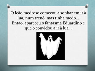 O leão medroso começou a sonhar em ir à
lua, num trenó, mas tinha medo...
Então, apareceu o fantasma Eduardino e
que o convidou a ir à lua…