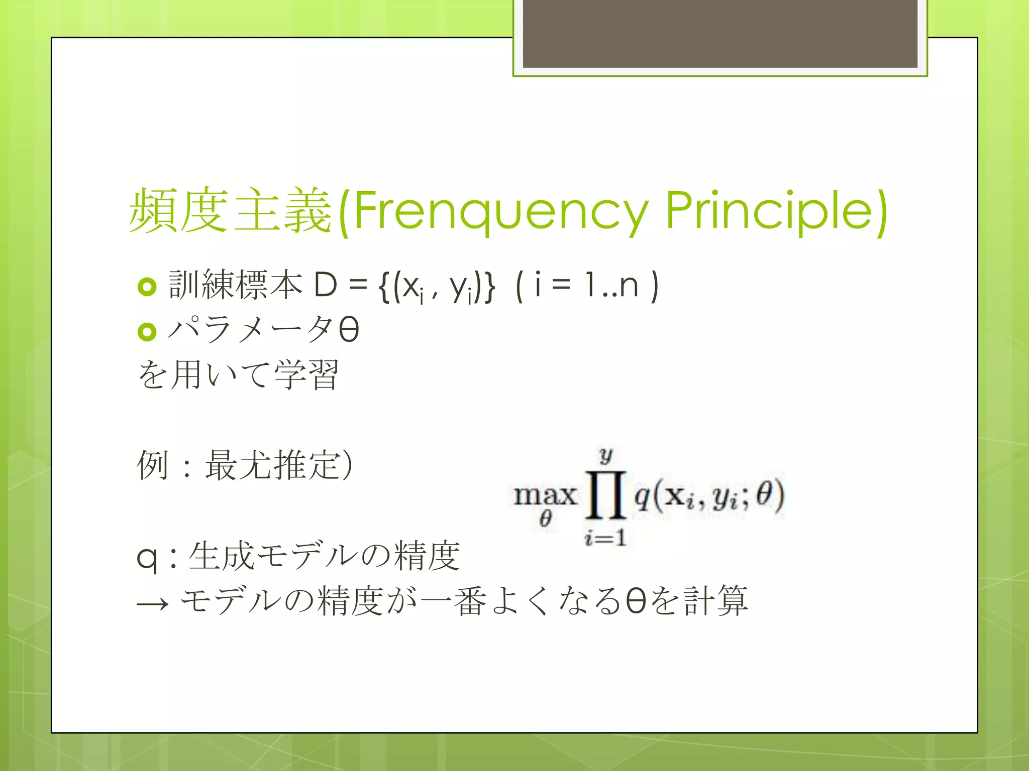 頻度主義(Frenquency Principle)
D = {(xi , yi)} ( i = 1..n )
 パラメータθ
を用いて学習
 訓練標本

例：最尤推定）
q : 生成モデルの精度
→ モデルの精度が一番よくなるθを計算

 