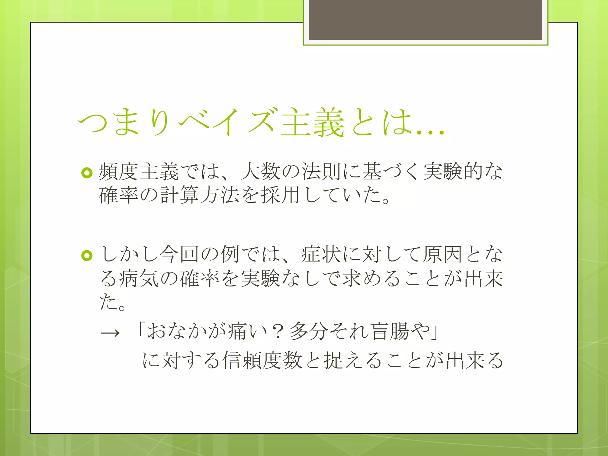 つまりベイズ主義とは…
 頻度主義では、大数の法則に基づく実験的な

確率の計算方法を採用していた。
 しかし今回の例では、症状に対して原因とな

る病気の確率を実験なしで求めることが出来
た。
→ 「おなかが痛い？多分それ盲腸や」
に対する信頼度数と捉えることが出来る

 