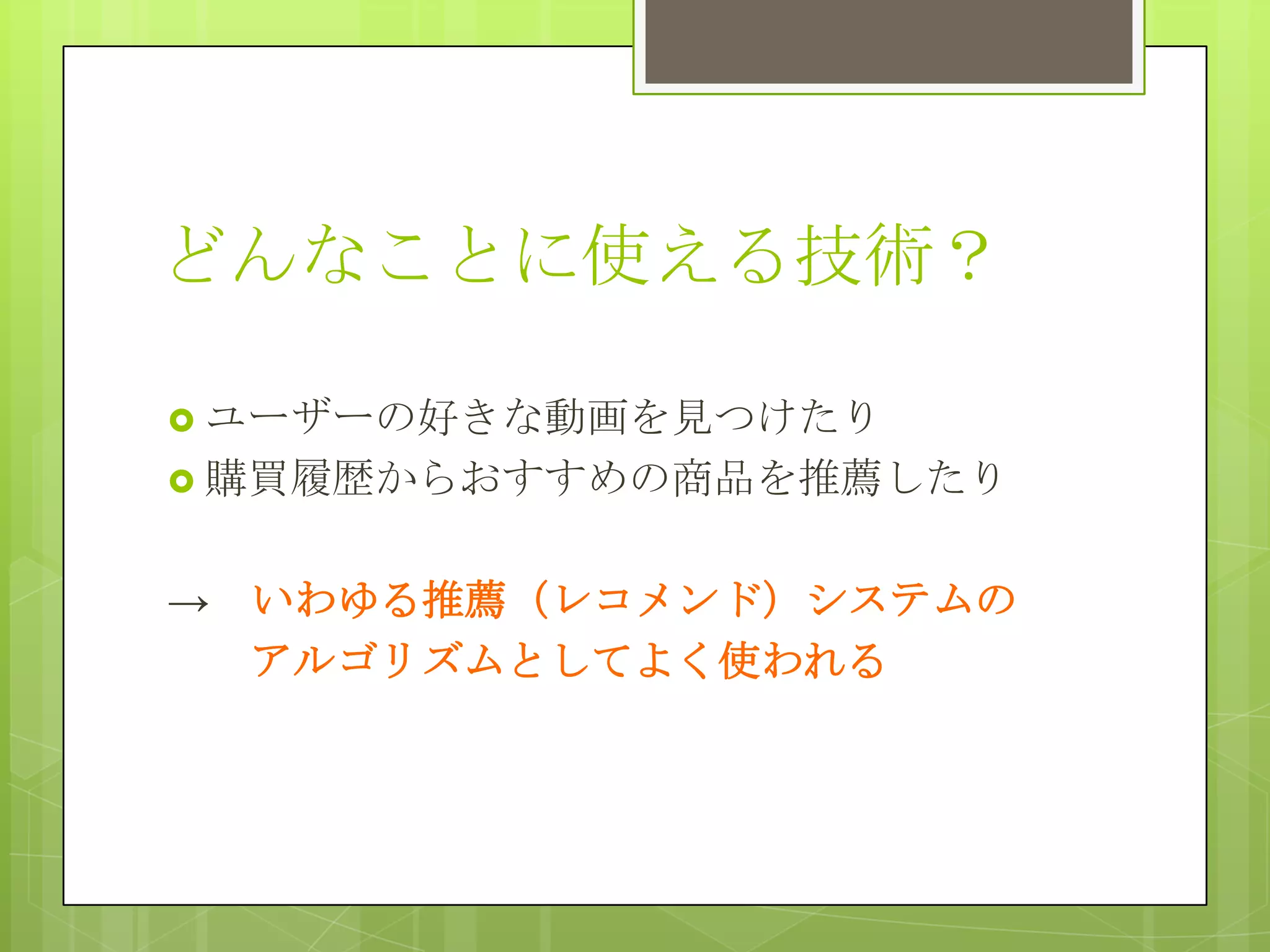 どんなことに使える技術？
 ユーザーの好きな動画を見つけたり
 購買履歴からおすすめの商品を推薦したり

→ いわゆる推薦（レコメンド）システムの
アルゴリズムとしてよく使われる

 