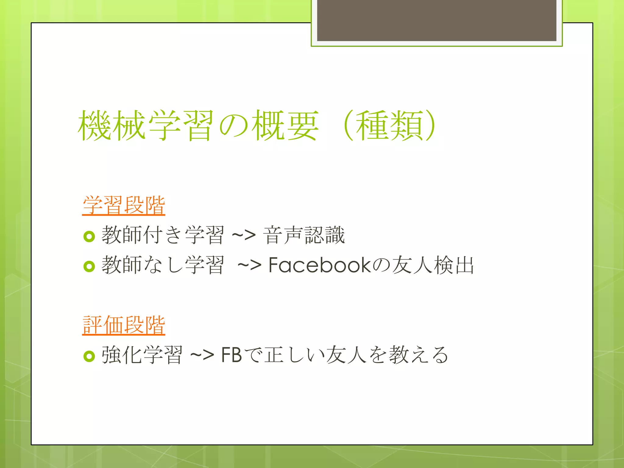 機械学習の概要（種類）
学習段階
 教師付き学習 ~> 音声認識
 教師なし学習 ~> Facebookの友人検出
評価段階
 強化学習 ~> FBで正しい友人を教える

 