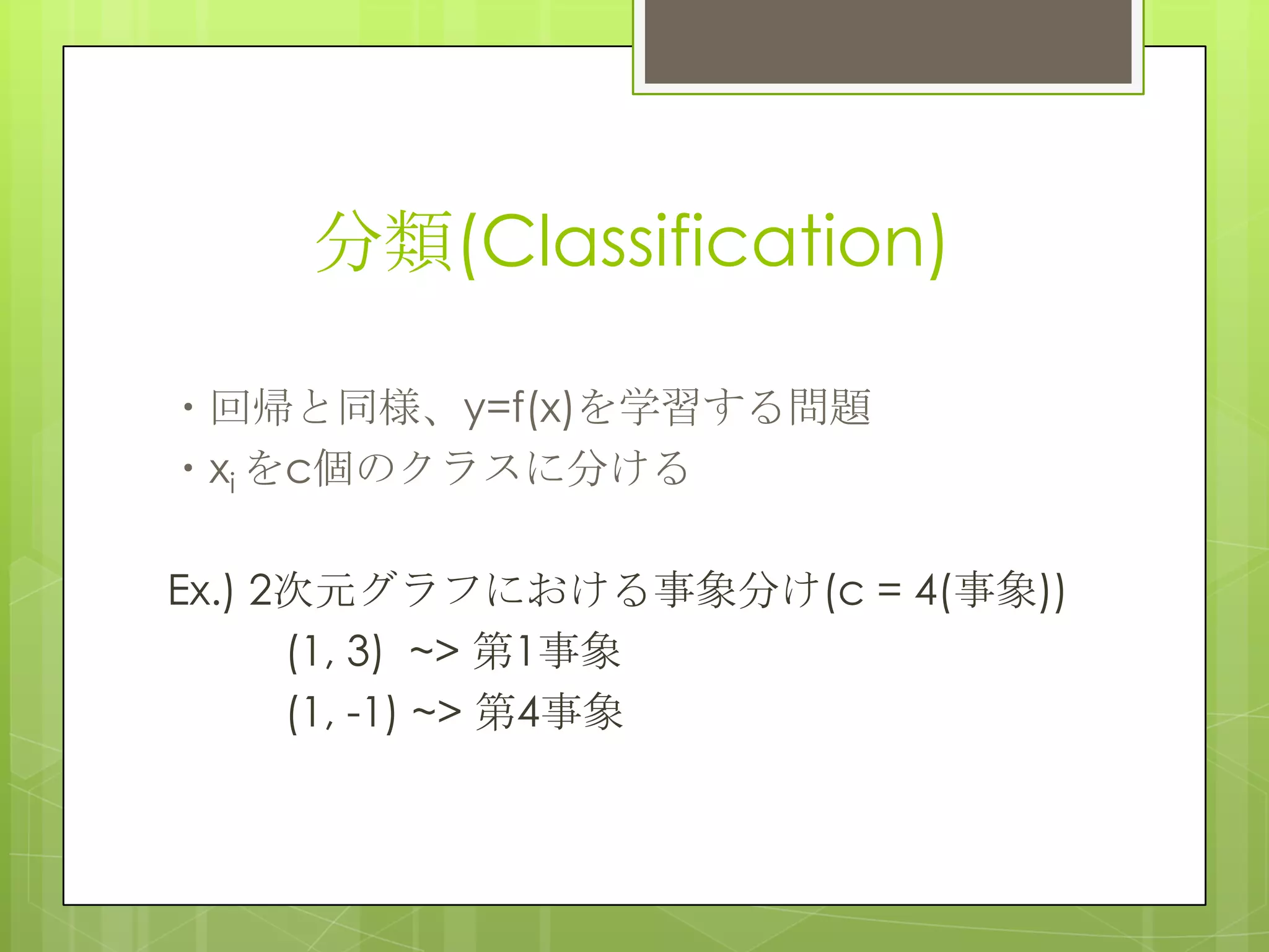 分類(Classification)
・回帰と同様、y=f(x)を学習する問題
・xi をc個のクラスに分ける
Ex.) 2次元グラフにおける事象分け(c = 4(事象))
(1, 3) ~> 第1事象
(1, -1) ~> 第4事象

 