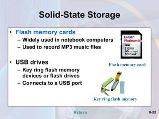 Solid-State Storage Flash memory cards Widely used in notebook computers Used to record MP3 music files USB drives  Key ring flash memory  devices or flash drives Connects to a USB port  Page 232 Return Key ring flash memory Flash memory card 