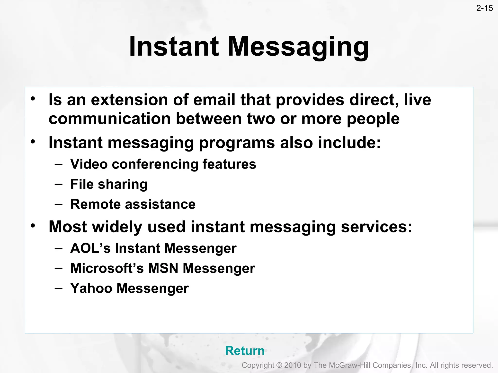 Instant Messaging Is an extension of email that provides direct, live communication between two or more people Instant messaging programs also include: Video conferencing features File sharing Remote assistance Most widely used instant messaging services: AOL&rsquo;s Instant Messenger Microsoft&rsquo;s MSN Messenger Yahoo Messenger Return Copyright &copy; 2010 by The McGraw-Hill Companies, Inc. All rights reserved. 2- 