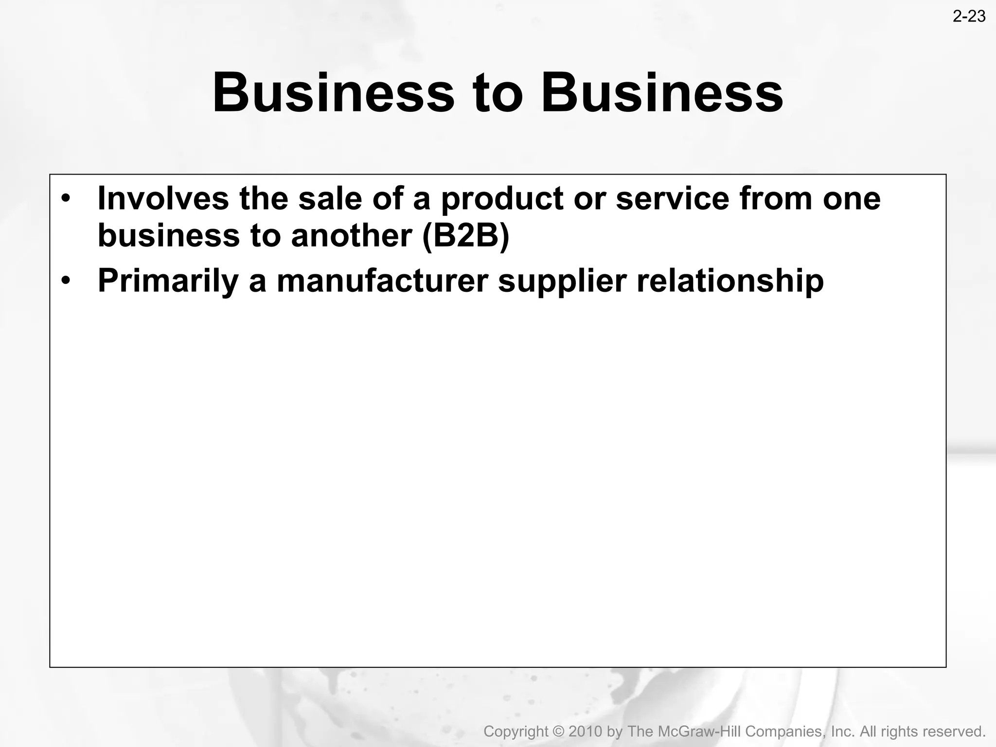 Involves the sale of a product or service from one business to another (B2B) Primarily a manufacturer supplier relationship Business to Business Copyright &copy; 2010 by The McGraw-Hill Companies, Inc. All rights reserved. 2- 