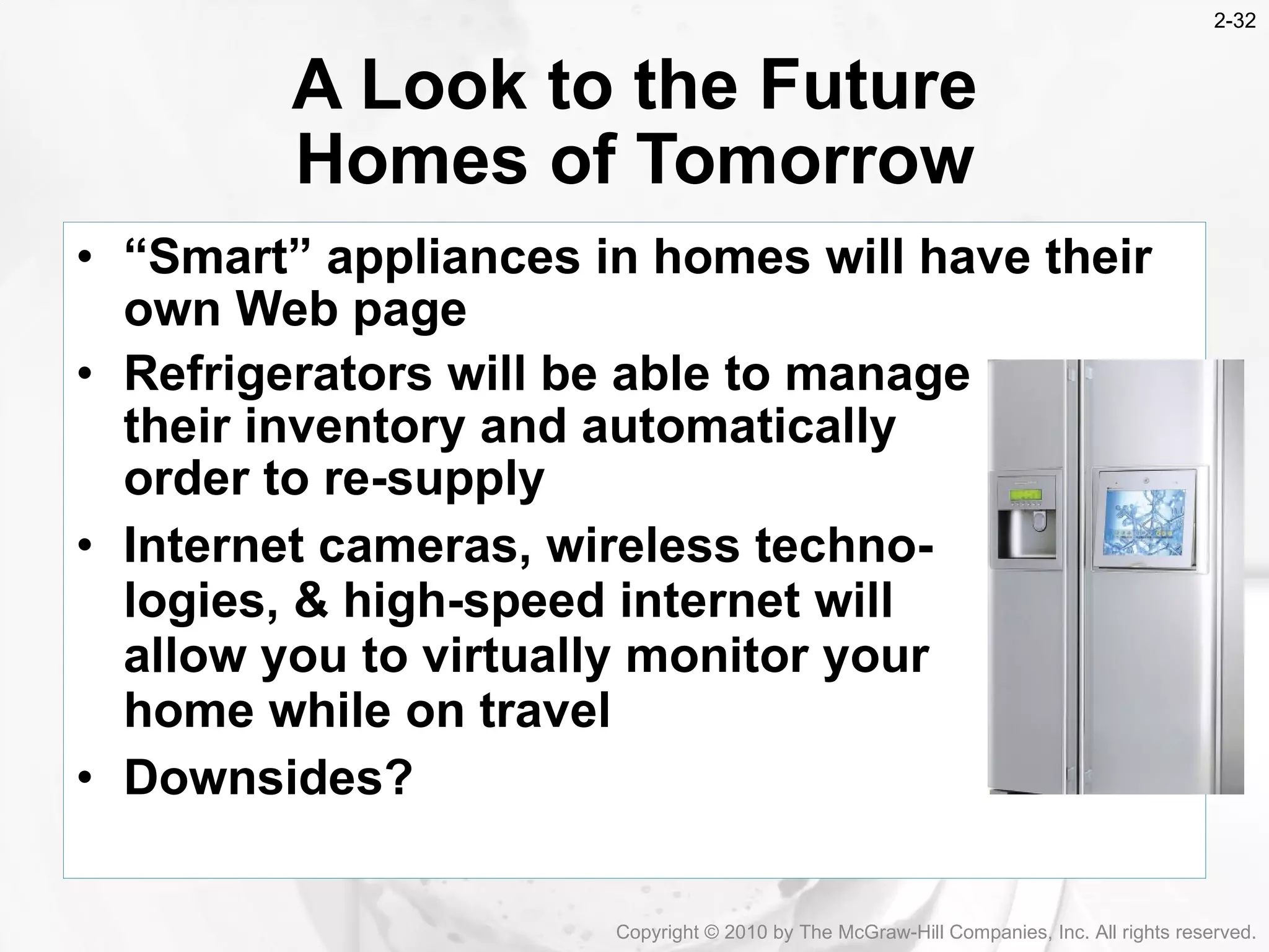 &ldquo; Smart&rdquo; appliances in homes will have their own Web page Refrigerators will be able to manage  their inventory and automatically  order to re-supply Internet cameras, wireless techno- logies, & high-speed internet will  allow you to virtually monitor your  home while on travel Downsides?   A Look to the Future Homes of Tomorrow Copyright &copy; 2010 by The McGraw-Hill Companies, Inc. All rights reserved. 2- 