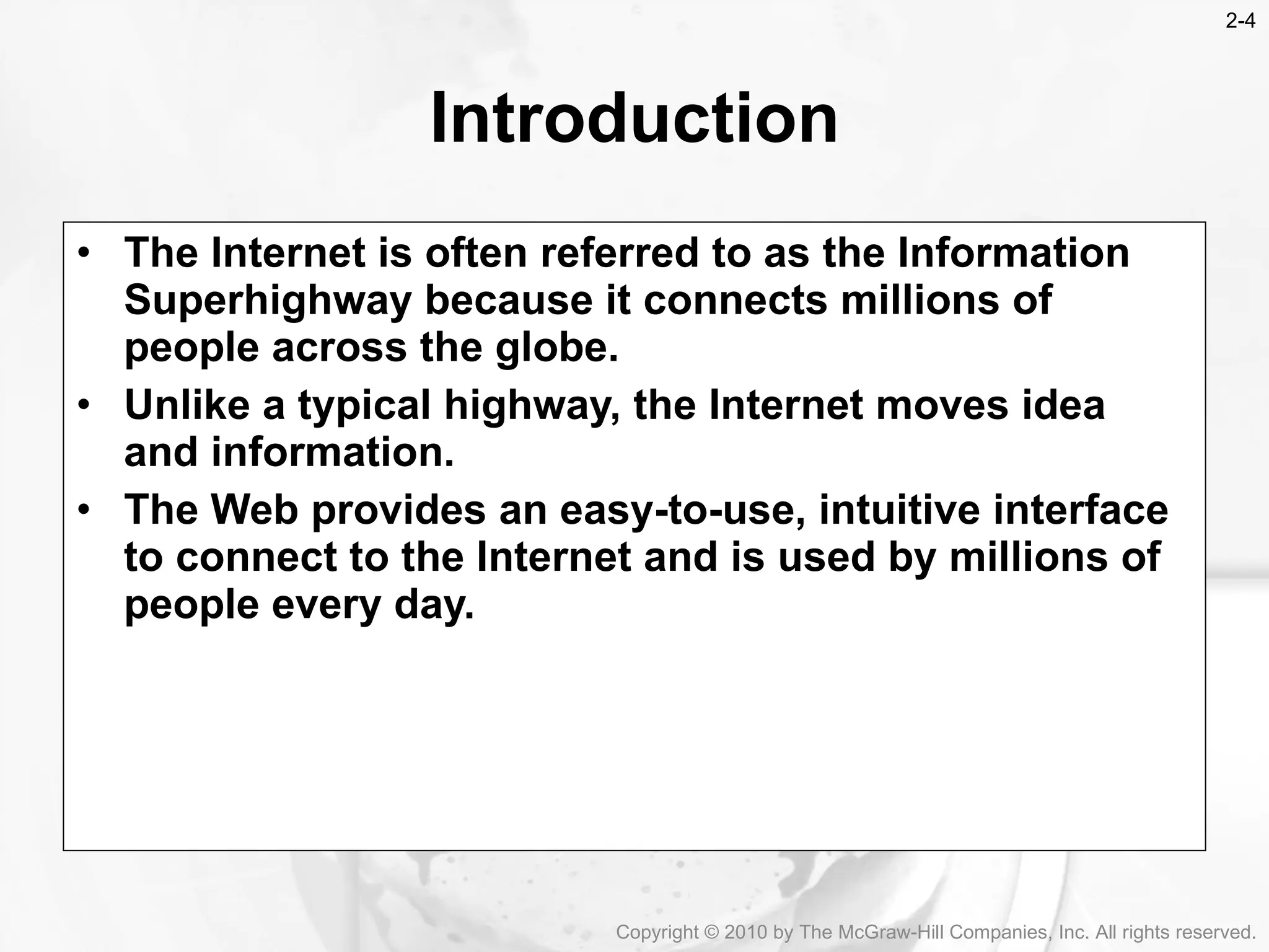 The Internet is often referred to as the Information Superhighway because it connects millions of people across the globe. Unlike a typical highway, the Internet moves idea and information. The Web provides an easy-to-use, intuitive interface to connect to the Internet and is used by millions of people every day. Introduction Copyright &copy; 2010 by The McGraw-Hill Companies, Inc. All rights reserved. 2- 