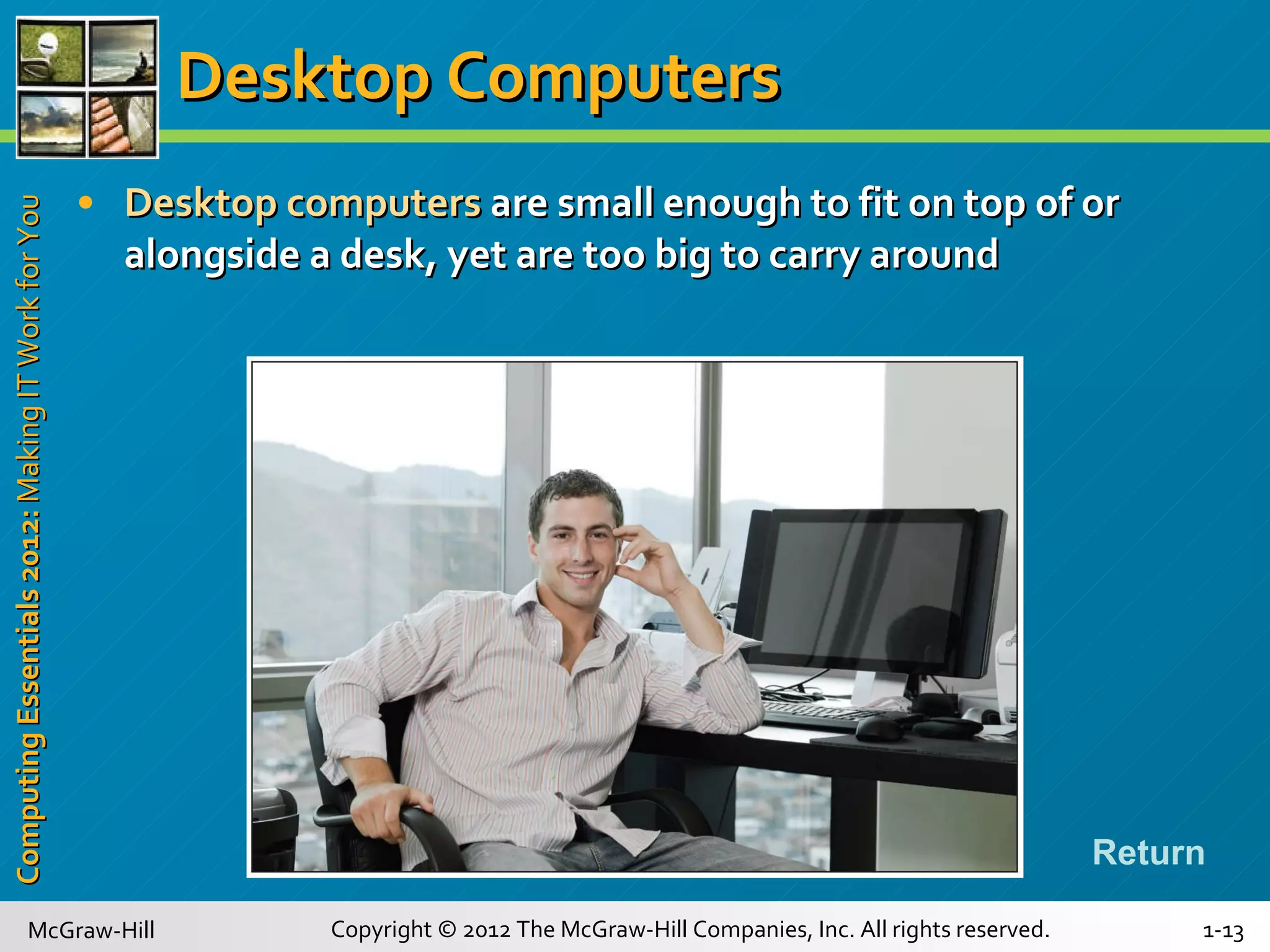 Desktop Computers Desktop computers  are small enough to fit on top of or alongside a desk, yet are too big to carry around Return 