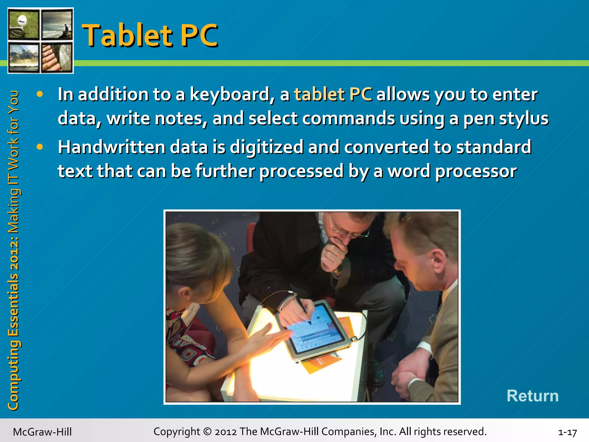 Tablet PC In addition to a keyboard, a  tablet PC  allows you to enter data, write notes, and select commands using a pen stylus Handwritten data is digitized and converted to standard text that can be further processed by a word processor Return 