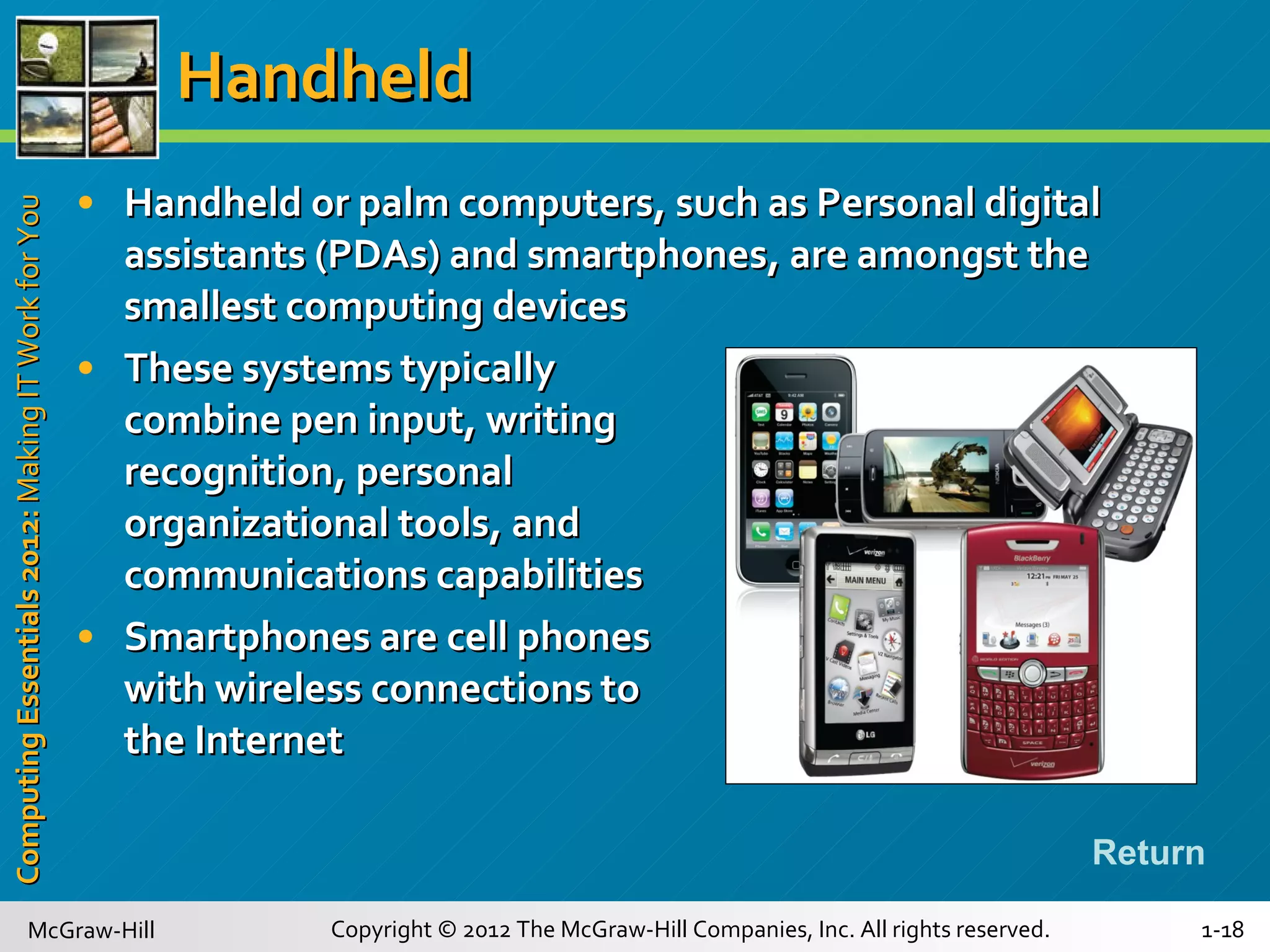 Handheld Handheld or palm computers, such as Personal digital assistants (PDAs) and smartphones, are amongst the smallest computing devices These systems typically  combine pen input, writing  recognition, personal  organizational tools, and communications capabilities Smartphones are cell phones with wireless connections to the Internet Return 