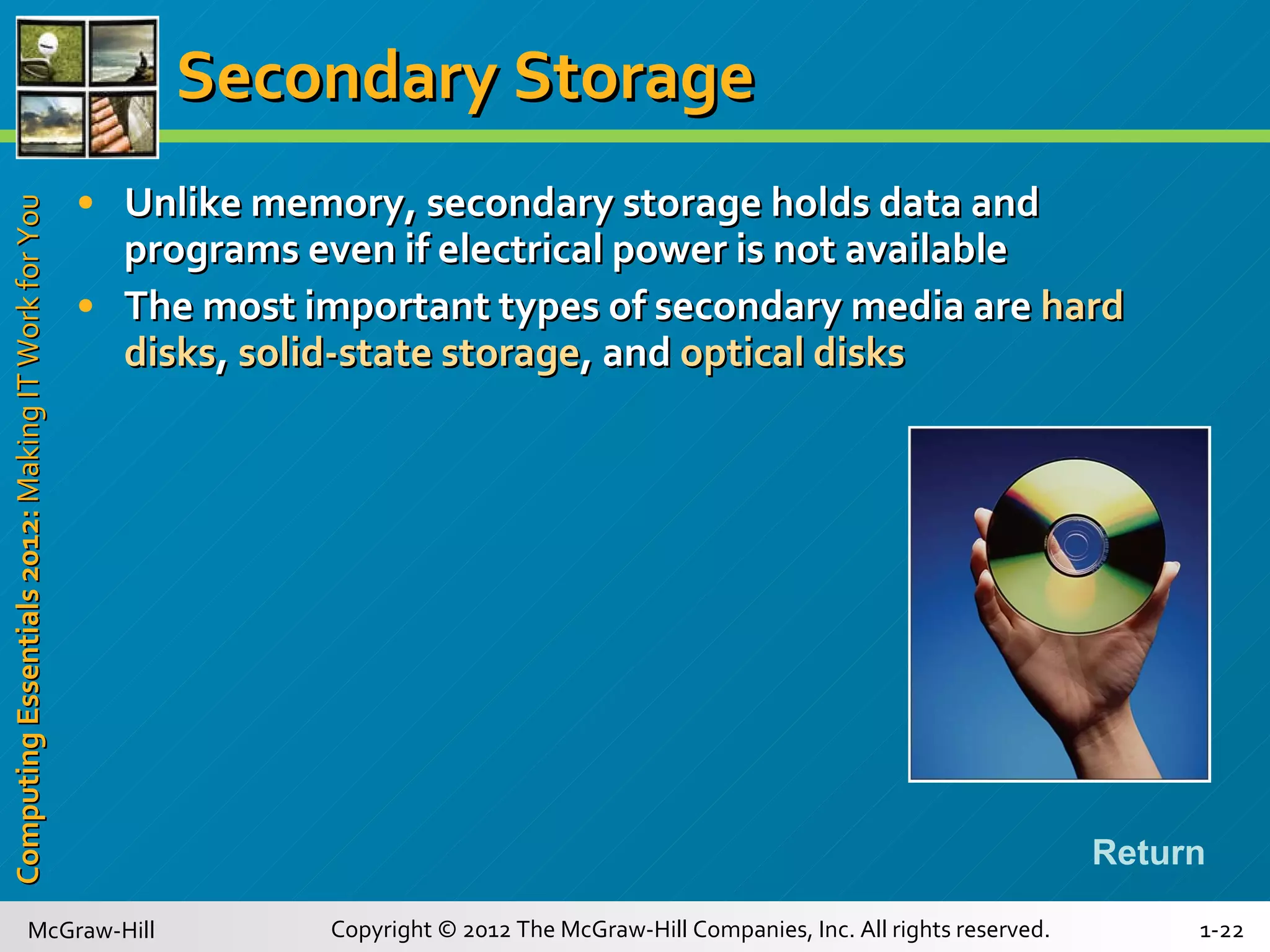 Secondary Storage Unlike memory, secondary storage holds data and programs even if electrical power is not available The most important types of secondary media are  hard disks ,  solid-state storage , and  optical disks Return 