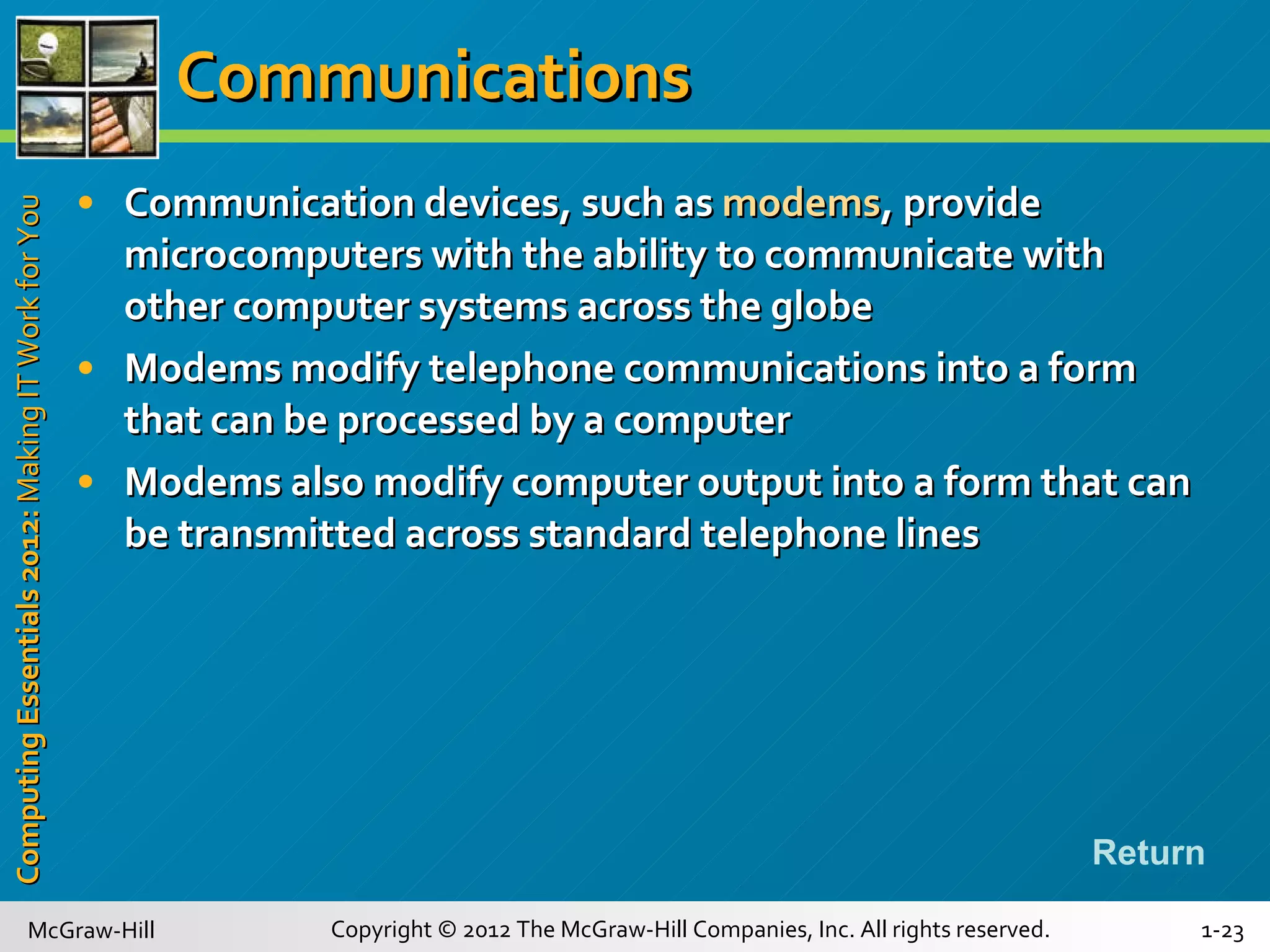 Communications Communication devices, such as  modems , provide microcomputers with the ability to communicate with other computer systems across the globe Modems modify telephone communications into a form that can be processed by a computer Modems also modify computer output into a form that can be transmitted across standard telephone lines Return 