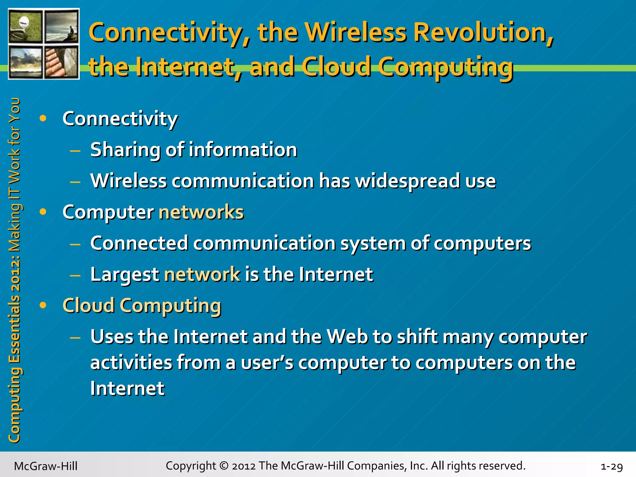 Connectivity, the Wireless Revolution, the Internet, and Cloud Computing Connectivity Sharing of information  Wireless   communication has widespread use Computer   networks Connected communication system of computers Largest  network  is the Internet Cloud Computing Uses the Internet and the Web to shift many computer activities from a user’s computer to computers on the Internet 