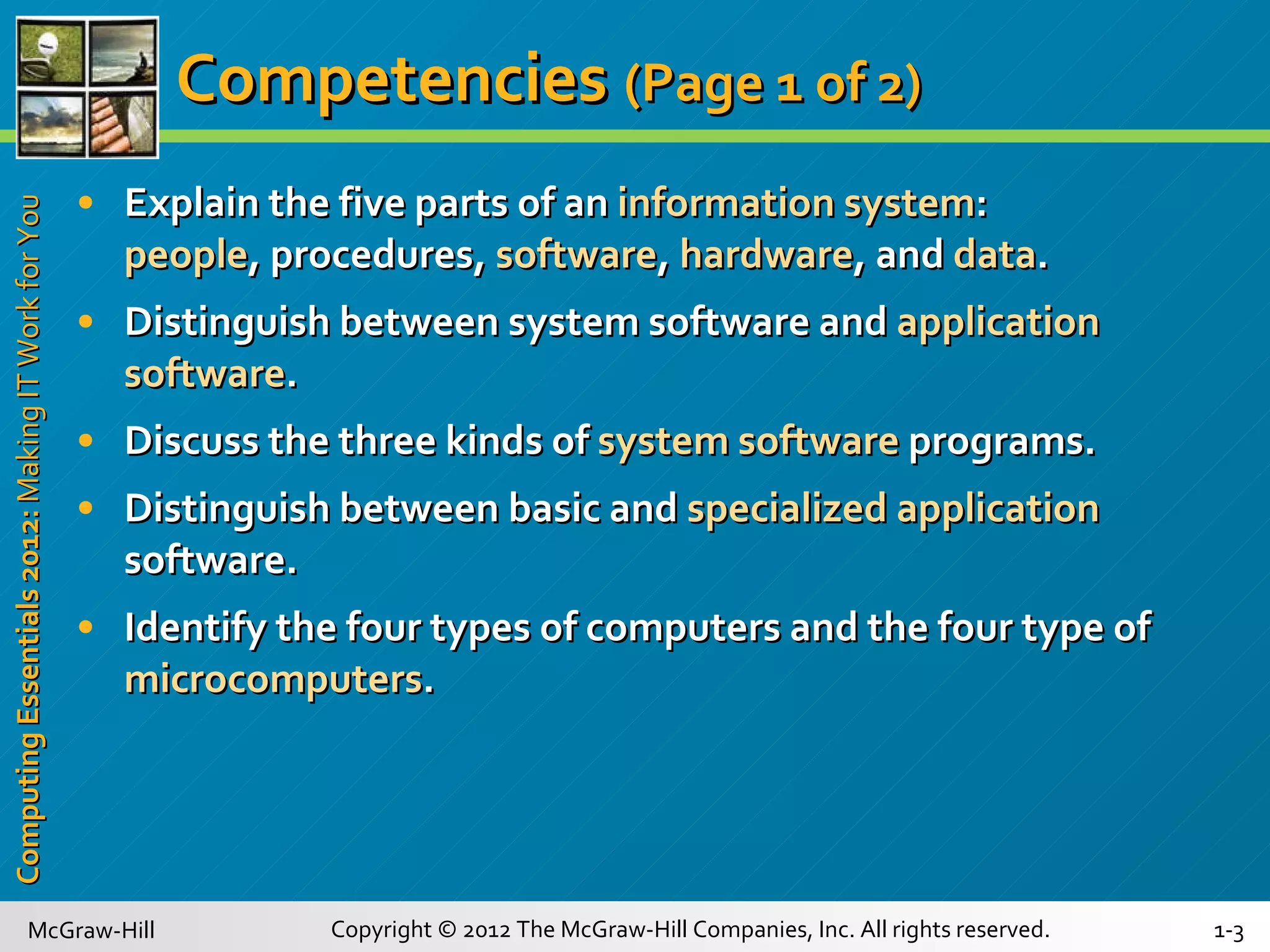 Competencies   (Page 1 of 2)   Explain the five parts of an  information system : people , procedures,  software ,  hardware , and  data . Distinguish between system software and  application software . Discuss the three kinds of  system software   programs. Distinguish between basic and  specialized application  software. Identify the four types of computers and the four type of  microcomputers .  