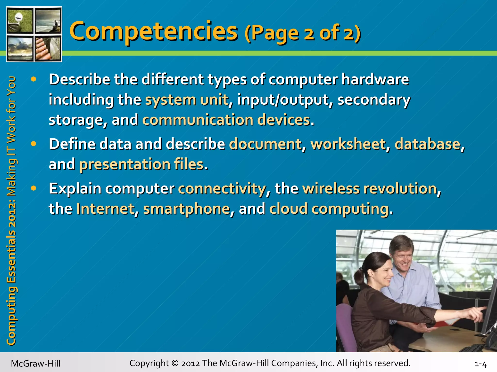 Competencies   (Page 2 of 2) Describe the different types of computer hardware including the  system unit , input/output, secondary storage, and  communication devices . Define data and describe  document ,  worksheet ,  database , and  presentation files . Explain computer  connectivity , the  wireless revolution , the  Internet ,  smartphone , and  cloud computing . 