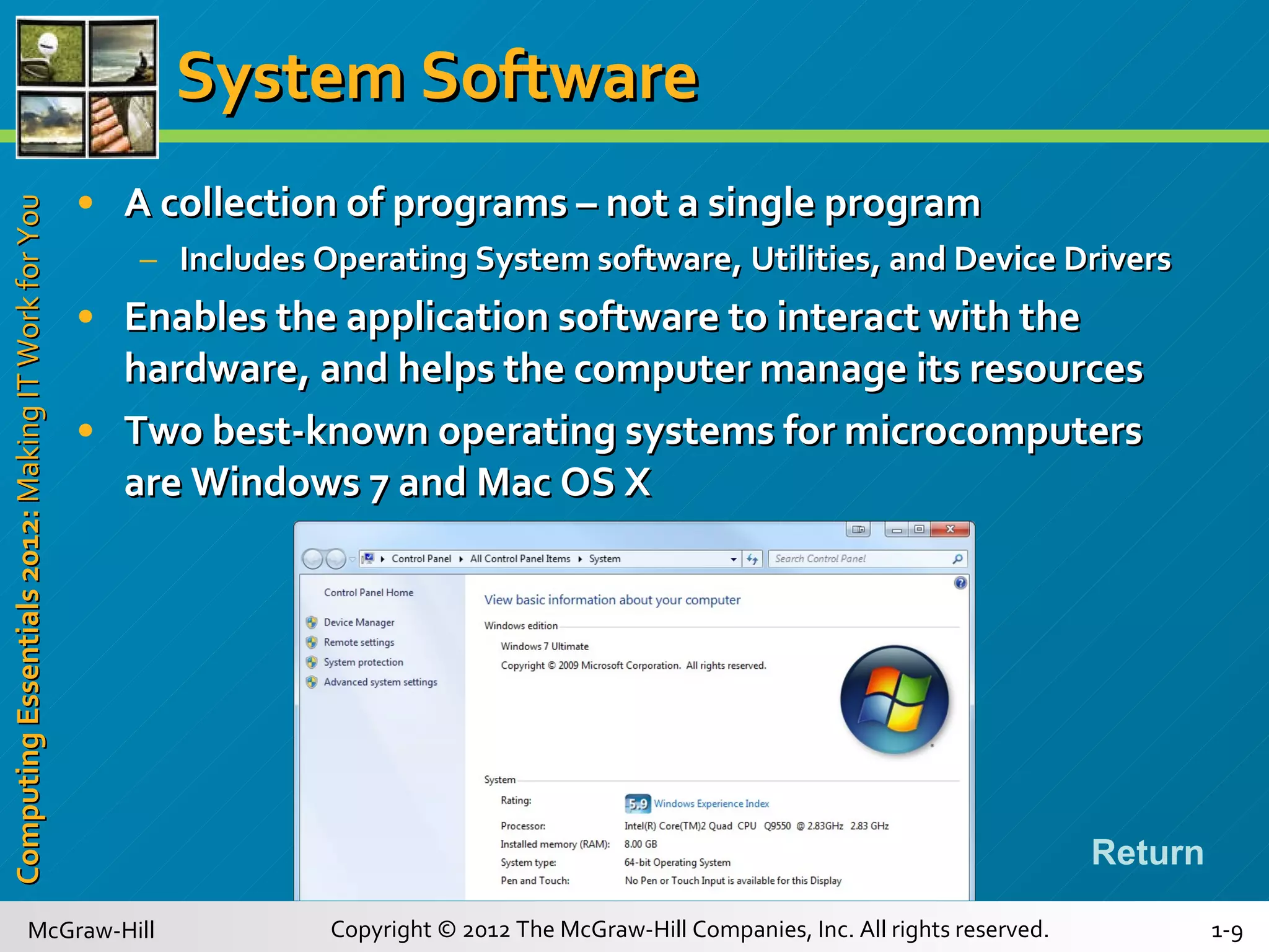 System Software A collection of programs – not a single program Includes Operating System software, Utilities, and Device Drivers Enables the application software to interact with the hardware, and helps the computer manage its resources Two best-known operating systems for microcomputers are Windows 7 and Mac OS X Return 