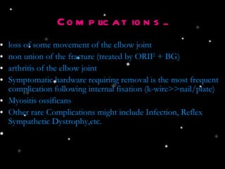 Complications.. loss of some movement of the elbow joint  non union of the fracture (treated by ORIF + BG) ‏ arthritis of the elbow joint Symptomatic hardware requiring removal is the most frequent complication following internal fixation (k-wire>>nail/plate) ‏ Myositis ossificans Other rare Complications might include Infection, Reflex Sympathetic Dystrophy,etc. 