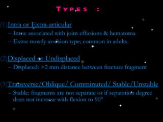 Types : Intra or Extra-articular Intra: associated with joint effusions & hematoma Extra: mostly avulsion type; common in adults.  Displaced or Undisplaced Displaced: >2 mm distance between fracture fragment Transverse/Oblique/ Comminuted/ Stable/Unstable Stable: fragments are not separate or if separation degree does not increase with flexion to 90 ° 