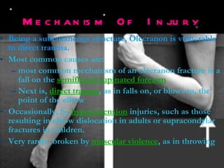 Mechanism Of Injury Being a subcutaneous structure, Olecranon is vulnerable to direct trauma. Most common causes are: most common mechanism of an olecranon fracture is a fall on the  semiflexed supinated forearm Next is,  direct trauma , as in falls on, or blows to, the point of the elbow Occasionally, by  hyperextension  injuries, such as those resulting in elbow dislocation in adults or supracondylar fractures in children. Very rarely, broken by  muscular violence , as in throwing 