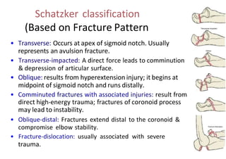 Schatzker classification
(Based on Fracture Pattern
• Transverse: Occurs at apex of sigmoid notch. Usually
represents an avulsion fracture.
• Transverse-impacted: A direct force leads to comminution
& depression of articular surface.
• Oblique: results from hyperextension injury; it begins at
midpoint of sigmoid notch and runs distally.
• Comminuted fractures with associated injuries: result from
direct high-energy trauma; fractures of coronoid process
may lead to instability.
• Oblique-distal: Fractures extend distal to the coronoid &
compromise elbow stability.
• Fracture-dislocation: usually associated with severe
trauma.
 