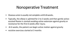 Nonoperative Treatment
• Osseousunion isusually not complete until6-8weeks.
• Typically, the elbow is splinted for 2 to 3 weeks and then gentle active-
assisted flexion is started avoiding active extension against gravity or
resistance for the first 6 weeks after injury.
• At 6 weeks, the patient can begin active motion against gravity
• resistive exercises started at 3 months
 