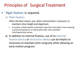 Principles of Surgical Treatment
• Rigid fixation is required.
a) Plate fixation:
Often the best choice, esp. when comminution is present, to
maintain ulnar Iength and alignment.
• A number of plate fixation techniques have been described, most involving
a contoured posterior or lateral plate with, when possible,
interfragmentary screws.
a) In addition to internal fixation, use of an external
fixation device or distraction device can be helpful or
necessary to maintain joint congruity while allowing an
early motion program.
 