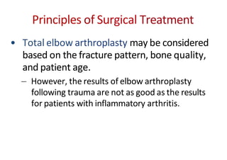 Principles of Surgical Treatment
• Total elbow arthroplasty may be considered
based on the fracture pattern, bone quality,
and patient age.
However, the results of elbow arthroplasty
following trauma are not as good as the results
for patients with inflammatory arthritis.
 