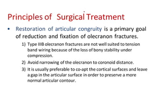 • Restoration of articular congruity is a primary goal
of reduction and fixation of olecranon fractures.
1) Type IIIB olecranon fractures are not well suited to tension
band wiring because of the loss of bony stability under
compression.
2) Avoid narrowing of the olecranon to coronoid distance.
3) It is usually preferable to co-apt the cortical surfaces and leave
a gap in the articular surface in order to preserve a more
normal articular contour.
Principles of Surgical Treatment
 