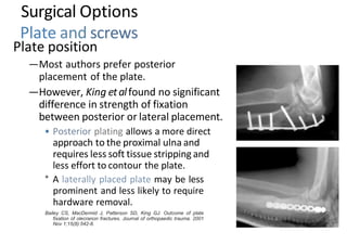 Plate position
—Most authors prefer posterior
placement of the plate.
—However, King etalfound no significant
difference in strength of fixation
between posterior or lateral placement.
• Posterior plating allows a more direct
approach to the proximal ulna and
requires less soft tissue stripping and
less effort to contour the plate.
° A laterally placed plate may be less
prominent and less likely to require
hardware removal.
Bailey CS, MacDermid J, Patterson SD, King GJ. Outcome of plate
fixation of olecranon fractures. Journal of orthopaedic trauma. 2001
Nov 1;15(8):542-8.
Surgical Options
Plate and screws
 