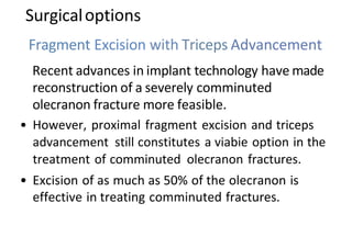 Surgicaloptions
Fragment Excision with Triceps Advancement
Recent advances in implant technology have made
reconstruction of a severely comminuted
olecranon fracture more feasible.
• However, proximal fragment excision and triceps
advancement still constitutes a viabie option in the
treatment of comminuted olecranon fractures.
• Excision of as much as 50% of the olecranon is
effective in treating comminuted fractures.
 