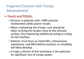 Fragment Excision with Triceps
Advancement
• Pearls and Pitfalls:
—Excision in patients with > 60% articular
involvement yields poorer results.
—When reattaching the triceps, care should be
taken to bring the tendon close to the articular
surface, thus improving stability by acting as a sling
for the trochlea.
—Patients must have an intact MCL, interosseous
membrane, and DRUJ before excision, or instability
will likely develop.
—A major criticism of this technique is the potential
for significant loss of triceps power.
 