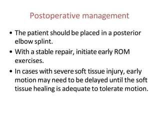 Postoperative management
• The patient shouldbe placed in a posterior
elbow splint.
• With a stable repair, initiateearly ROM
exercises.
• In cases with severesoft tissue injury, early
motion may need to be delayed until the soft
tissue healing is adequate to tolerate motion.
 