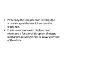 • Posteriorly,thetricepstendonenvelops the
articular capsulebefore it inserts to the
olecranon.
• Fracture olecranon with displacement
representsa functional disruptionof triceps
mechanism, resulting in Ioss of active extension
of the elbow.
 