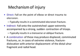 Mechanismof injury
• Direct: Fall on the point of elbow or direct trauma to
olecranon.
—Typically results in a comminuted olecranon fracture.
• Indirect: Fall onto the outstretched upper extremity
accompanied by a strong, sudden contraction of triceps.
—Typically results in a transverse or oblique fracture.
• A combination of these may produce displaced, comminuted
fractures, or, in cases of extreme violence, fracture-
dislocation with anterior displacement of the distal ulnar
fragment and radial head.
 