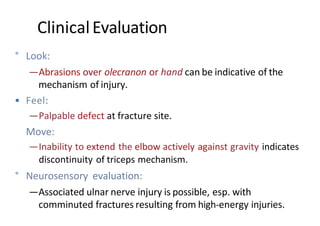 ° Look:
—Abrasions over olecranon or hand can be indicative of the
mechanism of injury.
• Feel:
—Palpable defect at fracture site.
Move:
—Inability to extend the elbow actively against gravity indicates
discontinuity of triceps mechanism.
° Neurosensory evaluation:
—Associated ulnar nerve injury is possible, esp. with
comminuted fractures resulting from high-energy injuries.
ClinicalEvaluation
 
