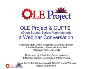 OLE Project & CUFTS  (Open Source Serials Management) a Webinar Conversation Featuring Brian Owen, Associate University Librarian & Kevin Stranack, reSearcher Associate of Simon Fraser University Moderated by John Little, Duke University & Michael Winkler, University of Pennsylvania Presented by the Connecting with Other Projects Working Group, OLE Project 
