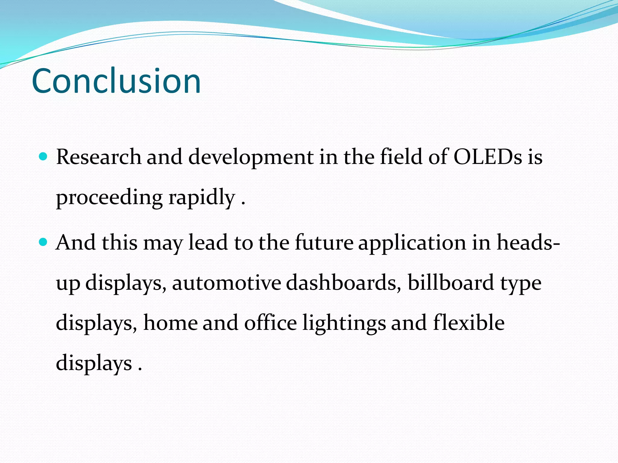 Conclusion
 Research and development in the field of OLEDs is
 proceeding rapidly .

 And this may lead to the future application in heads-
 up displays, automotive dashboards, billboard type
 displays, home and office lightings and flexible
 displays .
 
