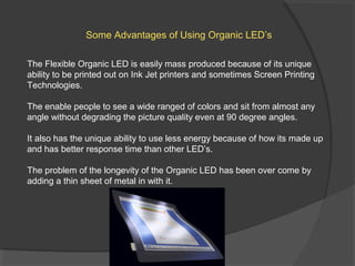 Some Advantages of Using Organic LED’s
The Flexible Organic LED is easily mass produced because of its unique
ability to be printed out on Ink Jet printers and sometimes Screen Printing
Technologies.
The enable people to see a wide ranged of colors and sit from almost any
angle without degrading the picture quality even at 90 degree angles.
It also has the unique ability to use less energy because of how its made up
and has better response time than other LED’s.
The problem of the longevity of the Organic LED has been over come by
adding a thin sheet of metal in with it.
 