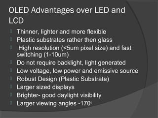 OLED Advantages over LED and
LCD
 Thinner, lighter and more flexible
 Plastic substrates rather then glass
 High resolution (<5um pixel size) and fast
switching (1-10um)
 Do not require backlight, light generated
 Low voltage, low power and emissive source
 Robust Design (Plastic Substrate)
 Larger sized displays
 Brighter- good daylight visibility
 Larger viewing angles -170o
 