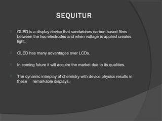 SEQUITUR
 OLED is a display device that sandwiches carbon based films
between the two electrodes and when voltage is applied creates
light.
 OLED has many advantages over LCDs.
 In coming future it will acquire the market due to its qualities.
 The dynamic interplay of chemistry with device physics results in
these remarkable displays.
 