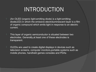 INTRODUCTION
 (An OLED (organic light-emitting diode) is a light-emitting
diodeLED) in which the emissive electroluminescent layer is a film
of organic compound which emits light in response to an electric
current.
 This layer of organic semiconductor is situated between two
electrodes. Generally,at least one of these electrodes is
transparent.
 OLEDs are used to create digital displays in devices such as
television screens, computer monitors,portable systems such as
mobile phones, handheld games consoles and PDAs
 