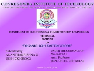 TECHNICAL
SEMINAR
“ORGANICLIGHT EMITTING DIODE"
DEPARTMENT OF ELECTRONICS & COMMUNICATION ENGINEERING
Submitted by
ANANTHAKRISHNA G
USN-1CK10EC002
UNDER THE GUIDANCE OF
Mrs. KAVYA S
Asst. Professor
DEPT. OF ECE, CBIT KOLAR
DEPT OF ECE, CBIT, KOLAR 1
 