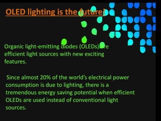 OLED lighting is the future!
Organic light-emitting diodes (OLEDs) are
efficient light sources with new exciting
features.
Since almost 20% of the world’s electrical power
consumption is due to lighting, there is a
tremendous energy saving potential when efficient
OLEDs are used instead of conventional light
sources.
 