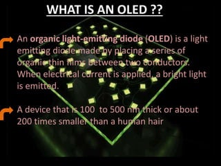 WHAT IS AN OLED ??
An organic light-emitting diode (OLED) is a light
emitting diode made by placing a series of
organic thin films between two conductors.
When electrical current is applied, a bright light
is emitted.
A device that is 100 to 500 nm thick or about
200 times smaller than a human hair
 